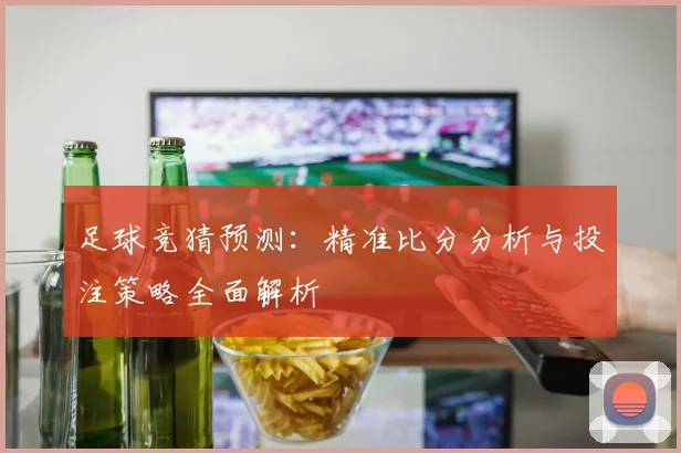 足球竞猜预测：精准比分分析与投注策略全面解析