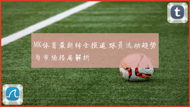 MK体育最新转会报道 球员流动趋势与市场格局解析