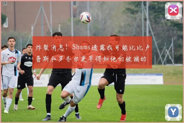 炸裂消息！Shams透露我可能比比卢普斯和罗齐尔更早得知他们被捕的内幕