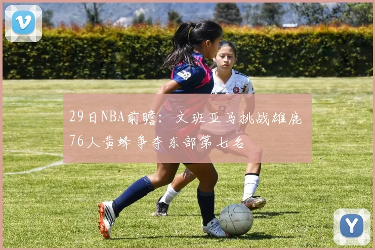 29日NBA前瞻：文班亚马挑战雄鹿 76人黄蜂争夺东部第七名
