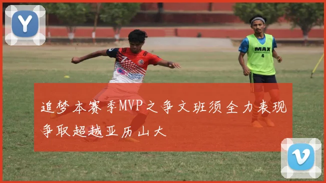 追梦本赛季MVP之争文班须全力表现争取超越亚历山大