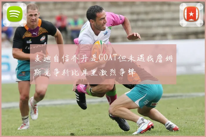 麦迪自信乔丹是GOAT但未遇我詹姆斯竞争科比库里激烈争锋