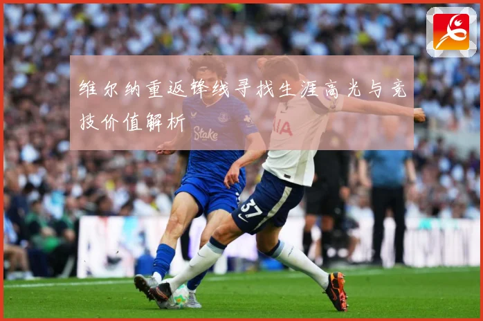 维尔纳重返锋线寻找生涯高光与竞技价值解析