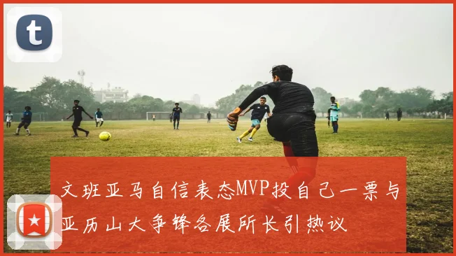 文班亚马自信表态MVP投自己一票与亚历山大争锋各展所长引热议