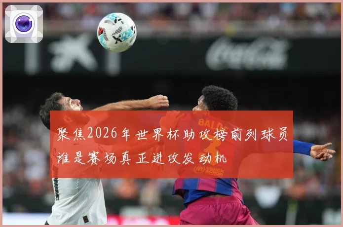 聚焦2026年世界杯助攻榜前列球员谁是赛场真正进攻发动机