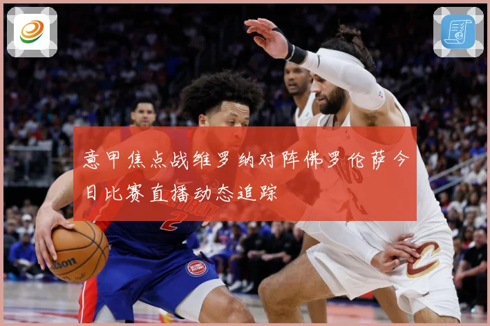 意甲焦点战维罗纳对阵佛罗伦萨今日比赛直播动态追踪