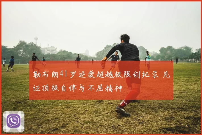 勒布朗41岁逆袭超越极限创纪录 见证顶级自律与不屈精神
