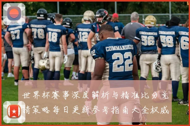 世界杯赛事深度解析与精准比分竞猜策略每日更新参考指南大全权威版