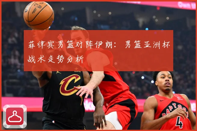 菲律宾男篮对阵伊朗：男篮亚洲杯战术走势分析