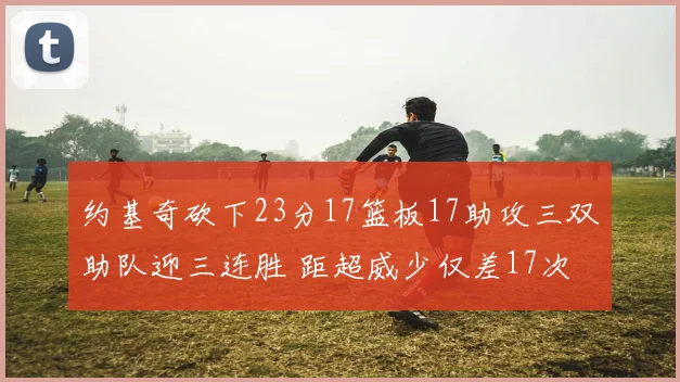 约基奇砍下23分17篮板17助攻三双助队迎三连胜 距超威少仅差17次