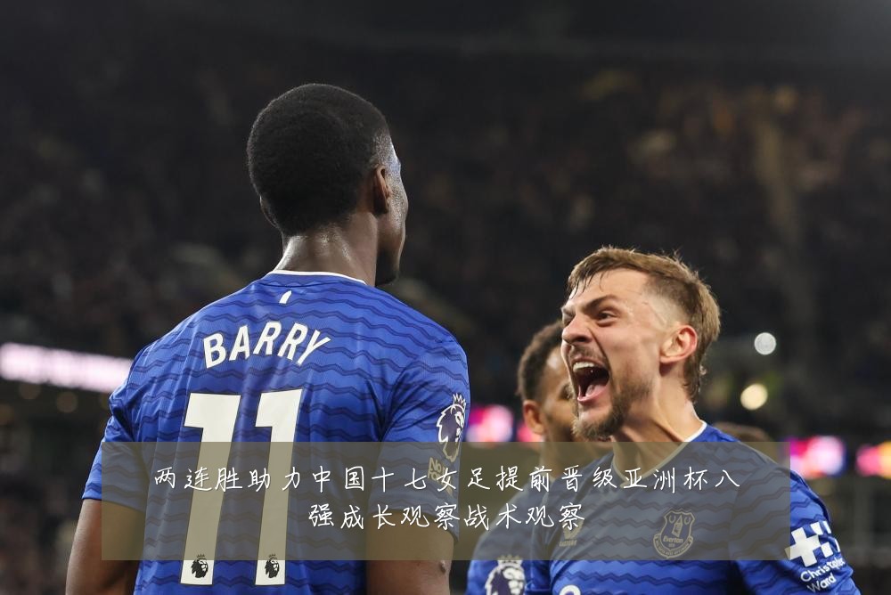 两连胜助力中国十七女足提前晋级亚洲杯八强成长观察战术观察